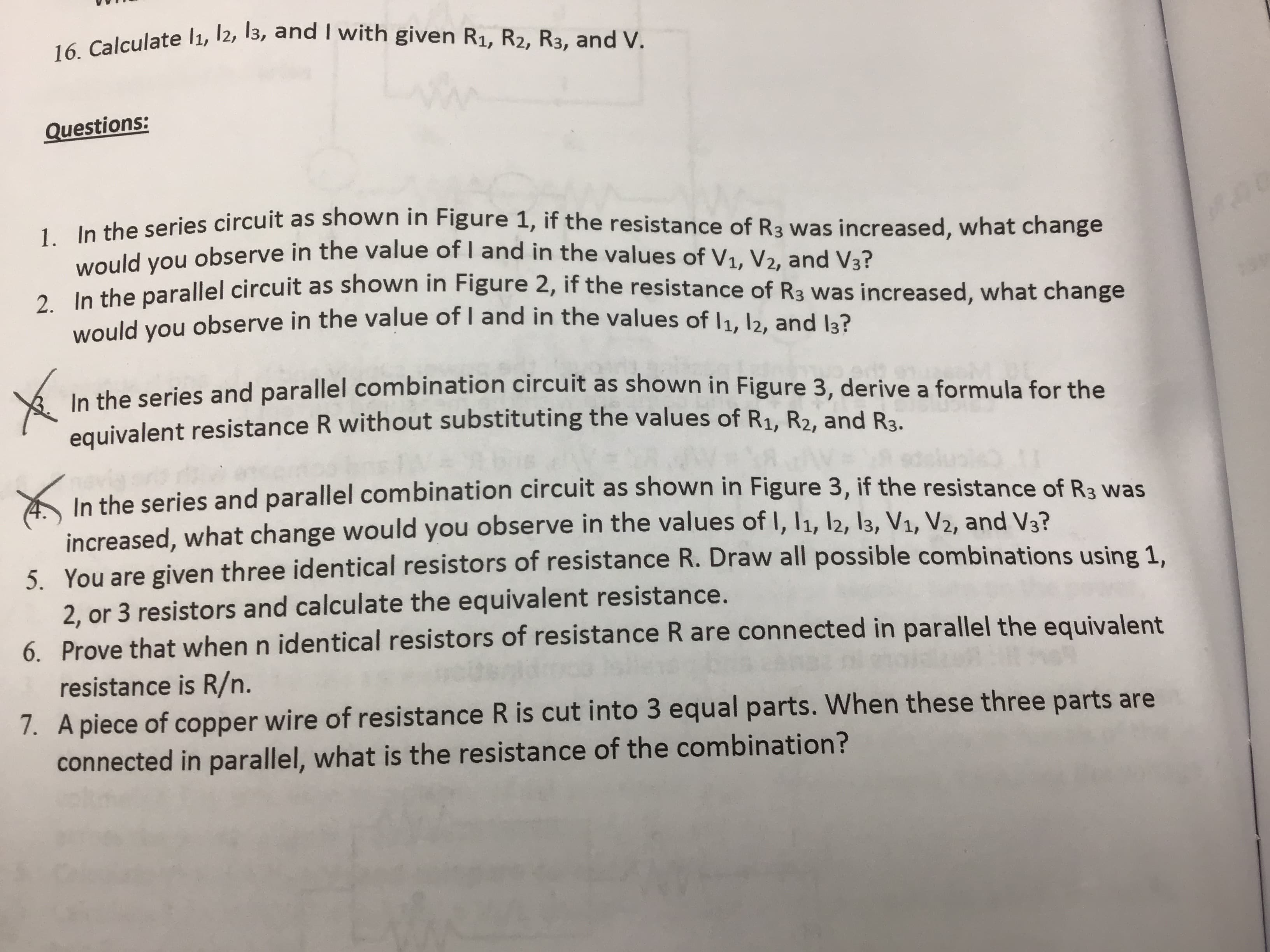 16. Calculate l1, 12, 13, and I with given R1, R2, R3, and V.
Questions:
. le the series circuit as shown in Figure 1, if the resistance of R3 was increased, what change
would you observe in the value of I and in the values of V1, V2, and V3?
A n the parallel circuit as shown in Figure 2, if the resistance of R3 was increased, what change
would
you
observe in the value of I and in the values of 1, 12, and la?
In the series and parallel combination circuit as shown in Figure 3, derive a formula for the
equivalent resistance R without substituting the values of R1, R2, and Ba
In the series and parallel combination circuit as shown in Figure 3, if the resistance of R3 was
increased, what change would you observe in the values of I, 11, l2, 13, V1, V2, and V3?
5. You are given three identical resistors of resistance R. Draw all possible combinations using 1,
2, or 3 resistors and calculate the equivalent resistance.
6. Prove that when n identical resistors of resistance R are connected in parallel the equivalent
resistance is R/n.
7. A piece of copper wire of resistance R is cut into 3 equal parts. When these three parts are
connected in parallel, what is the resistance of the combination?

