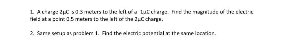 1. A charge 2µC is 0.3 meters to the left of a -1µC charge. Find the magnitude of the electric
field at a point 0.5 meters to the left of the 2µC charge.
2. Same setup as problem 1. Find the electric potential at the same location.
