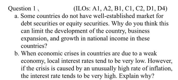 Question 1
(ILOs: A1, A2, B1, C1, C2, D1, D4)
a. Some countries do not have well-established market for
debt securities or equity securities. Why do you think this
can limit the development of the country, business
expansion, and growth in national income in these
countries?
b. When economic crises in countries are due to a weak
economy, local interest rates tend to be very low. However,
if the crisis is caused by an unusually high rate of inflation,
the interest rate tends to be very high. Explain why?
