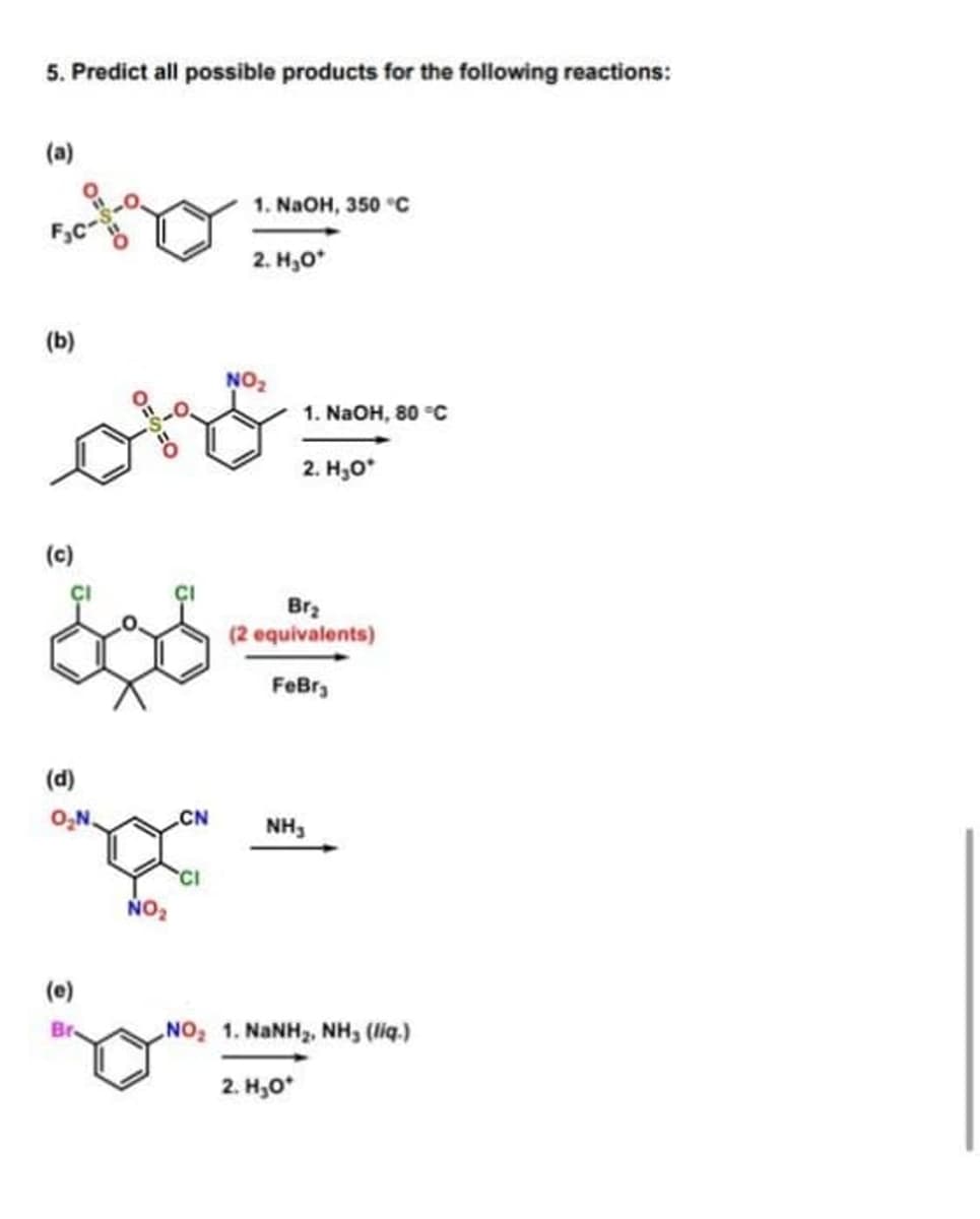 5. Predict all possible products for the following reactions:
(a)
1. NAOH, 350 °C
2. H,0*
(b)
NO
1. NaOH, 80 °C
2. H30*
(c)
Brz
(2 equivalents)
FeBr,
(d)
O,N.
CN
NH,
NO2
(e)
NO2 1. NaNH,, NH, (liq.)
Br.
2. H,0*
