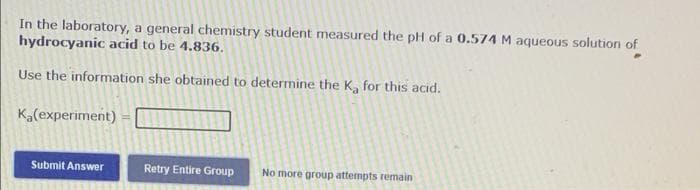 In the laboratory, a general chemistry student measured the pH of a 0.574 M aqueous solution of
hydrocyanic acid to be 4.836.
Use the information she obtained to determine the K, for this acid.
Ka(experiment)
Submit Answer
Retry Entire Group
No more group attempts remain
