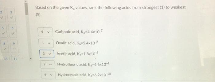 Based on the given K, values, rank the following acids from strongest (1) to weakest
2
3.
(5).
Carbonic acid, K,-4.4x107
8.
6.
Oxalic acid, K,-5.4x102
3 v
Acetic acid, K-1.8x105
11
12
2.
Hydrofluoric acid, H=6.6x104
Hydrocyanic acid, K-6.2x10 10
