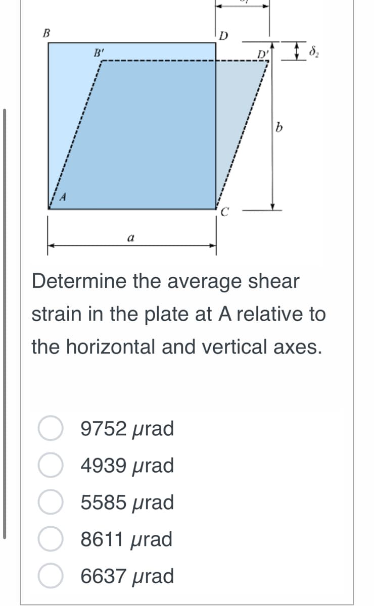 B
B'
a
D
9752 prad
4939 prad
5585 µrad
8611 prad
6637 prad
D' + $₂
Determine the average shear
strain in the plate at A relative to
the horizontal and vertical axes.