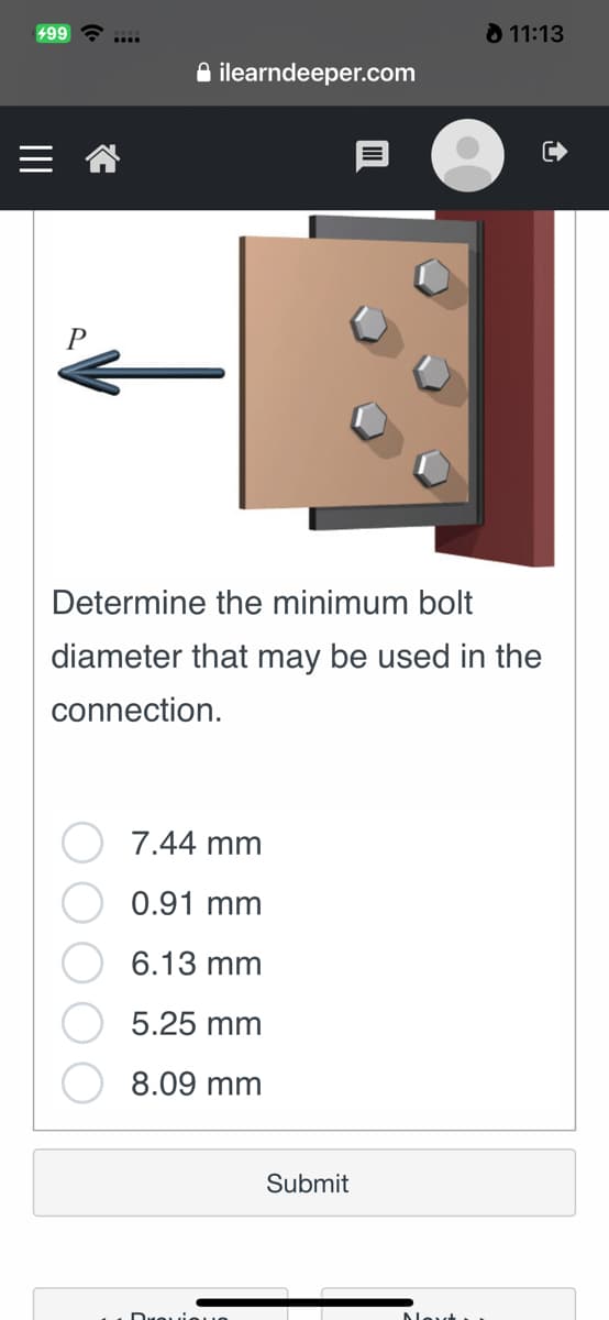 499
11:13
ilearndeeper.com
Determine the minimum bolt
diameter that may be used in the
connection.
7.44 mm
0.91 mm
6.13 mm
5.25 mm
8.09 mm
Submit