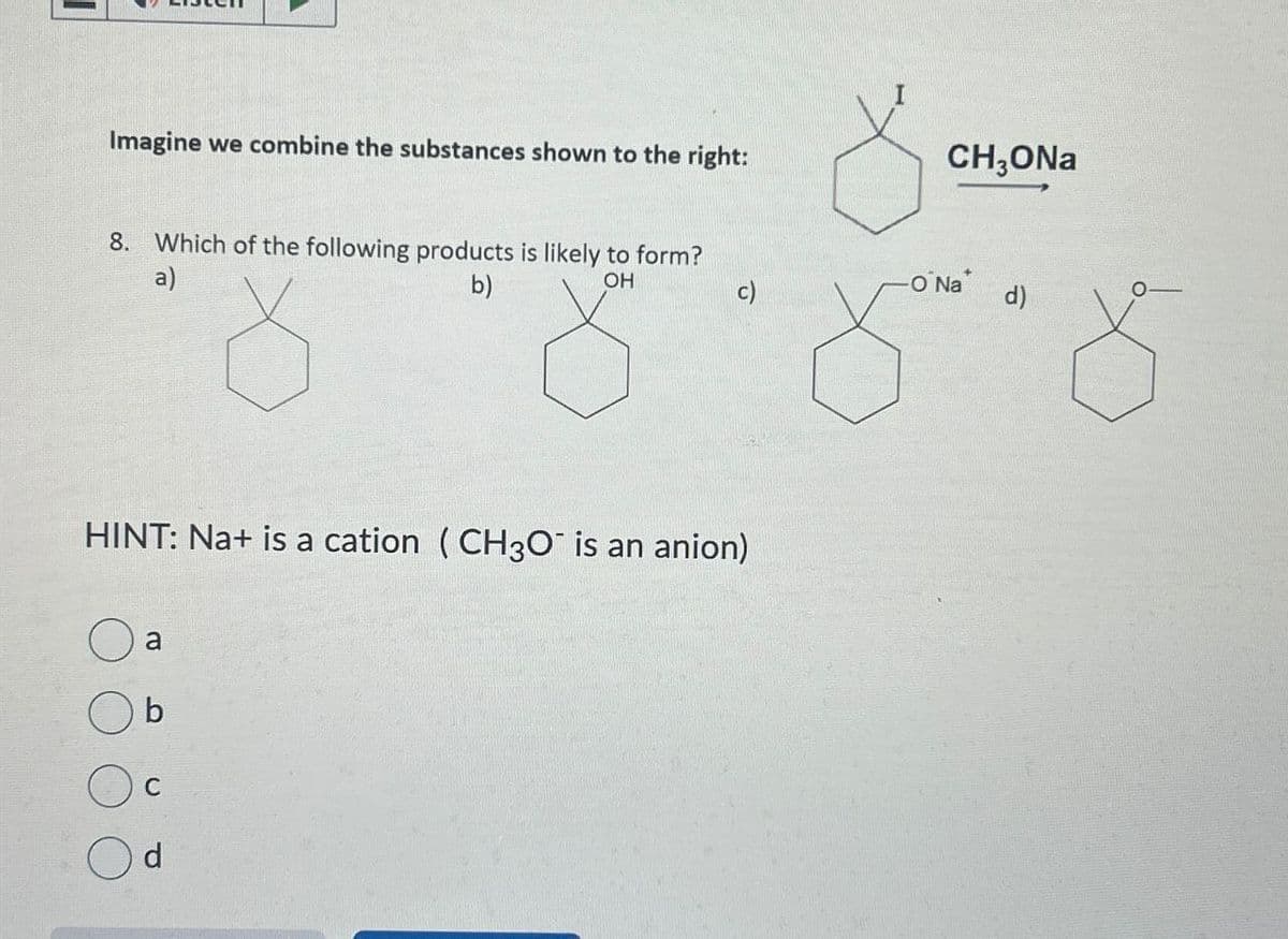 Imagine we combine the substances shown to the right:
8. Which of the following products is likely to form?
a)
b)
OH
CH₂ONa
-O Na*
c)
d)
HINT: Na+ is a cation (CH3O¯ is an anion)
a
C