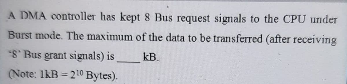 A DMA controller has kept 8 Bus request signals to the CPU under
Burst mode. The maximum of the data to be transferred (after receiving
8' Bus grant signals) is
kB.
(Note: 1kB = 210 Bytes).