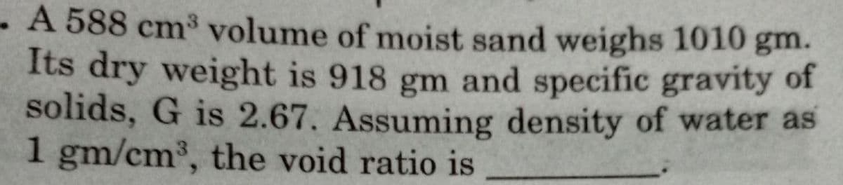 A 588 cm³ volume of moist sand weighs 1010 gm.
Its dry weight is 918 gm and specific gravity of
solids, G is 2.67. Assuming density of water as
1 gm/cm³, the void ratio is
