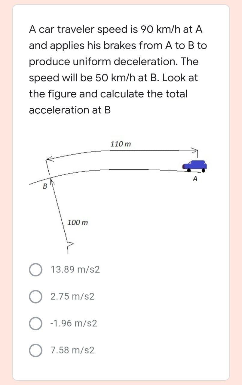 A car traveler speed is 90 km/h at A
and applies his brakes from A to B to
produce uniform deceleration. The
speed will be 50 km/h at B. Look at
the figure and calculate the total
acceleration at B
110 m
A
B
100 m
13.89 m/s2
O 2.75 m/s2
O -1.96 m/s2
O 7.58 m/s2
