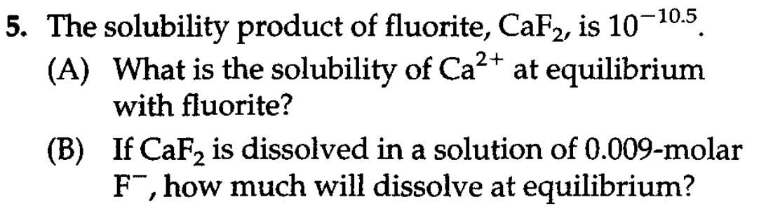 5. The solubility product of fluorite, CaF2, is 10-10.5.
(A) What is the solubility of Ca2+ at equilibrium
with fluorite?
(B) If CaF, is dissolved in a solution of 0.009-molar
F", how much will dissolve at equilibrium?
