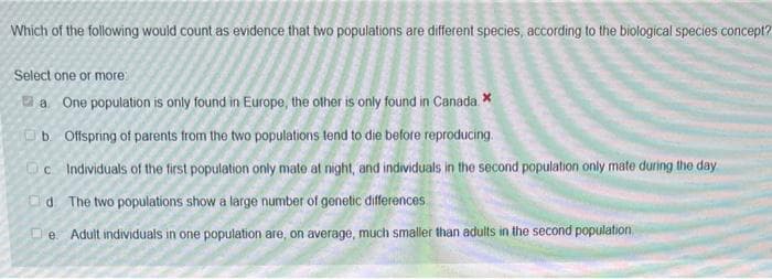Which of the following would count as evidence that two populations are different species, according to the biological species concept?
Select one or more:
a One population is only found in Europe, the other is only found in Canada. *
b. Offspring of parents from the two populations tend to die before reproducing.
Oc Individuals of the first population only mate at night, and individuals in the second population only mate during the day
Od The two populations show a large number of genetic differences
De Adult individuals in one population are, on average, much smaller than adults in the second population.