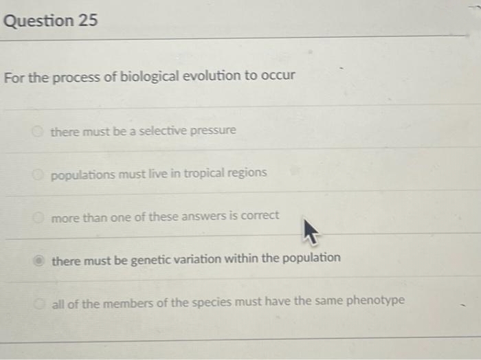 Question 25
For the process of biological evolution to occur
there must be a selective pressure
populations must live in tropical regions
more than one of these answers is correct
there must be genetic variation within the population
all of the members of the species must have the same phenotype