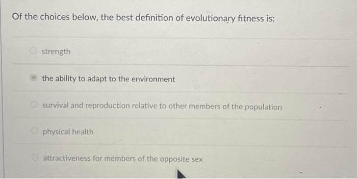 Of the choices below, the best definition of evolutionary fitness is:
strength
the ability to adapt to the environment
survival and reproduction relative to other members of the population
physical health
attractiveness for members of the opposite sex