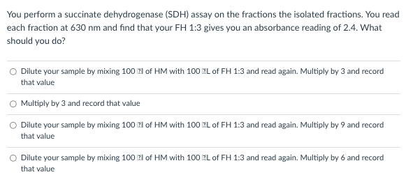 You perform a succinate dehydrogenase (SDH) assay on the fractions the isolated fractions. You read
each fraction at 630 nm and find that your FH 1:3 gives you an absorbance reading of 2.4. What
should you do?
O Dilute your sample by mixing 100 l of HM with 100L of FH 1:3 and read again. Multiply by 3 and record
that value
O Multiply by 3 and record that value
O Dilute your sample by mixing 100 l of HM with 100 L of FH 1:3 and read again. Multiply by 9 and record
that value
Dilute your sample by mixing 100 l of HM with 100L of FH 1:3 and read again. Multiply by 6 and record
that value