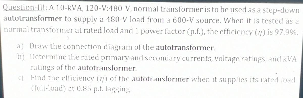 Question-III: A 10-kVA, 120-V:480-V, normal transformer is to be used as a step-down
autotransformer to supply a 480-V load from a 600-V source. When it is tested as a
normal transformer at rated load and 1 power factor (p.f.), the efficiency (n) is 97.9%.
a) Draw the connection diagram of the autotransformer.
b) Determine the rated primary and secondary currents, voltage ratings, and kVA
ratings of the autotransformer.
c)
Find the efficiency (n) of the autotransformer when it supplies its rated load
(full-load) at 0.85 p.f. lagging.
