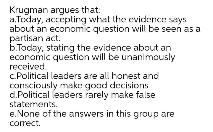 Krugman argues that:
a.Today, accepting what the evidence says
about an economic question will be seen as a
partisan act.
b.Today, stating the evidence about an
economic question will be unanimously
received.
c.Political leaders are all honest and
consciously make good decisions
d.Political leaders rarely make false
statements.
e.None of the answers in this group are
correct.
