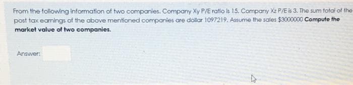 From the following information of two companies. Company Xy P/E ratio is 15. Company Xz P/E is 3. The sum total of the
post tax earnings of the above mentioned companies are dollar 1097219. Assume the sales $3000000 Compute the
market value of two companies.
Answer:
