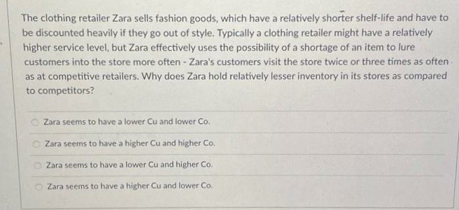 The clothing retailer Zara sells fashion goods, which have a relatively shorter shelf-life and have to
be discounted heavily if they go out of style. Typically a clothing retailer might have a relatively
higher service level, but Zara effectively uses the possibility of a shortage of an item to lure
customers into the store more often - Zara's customers visit the store twice or three times as often
as at competitive retailers. Why does Zara hold relatively lesser inventory in its stores as compared
to competitors?
Zara seems to have a lower Cu and lower Co.
Zara seems to have a higher Cu and higher Co.
Zara seems to have a lower Cu and higher Co.
Zara seems to have a higher Cu and lower Co.

