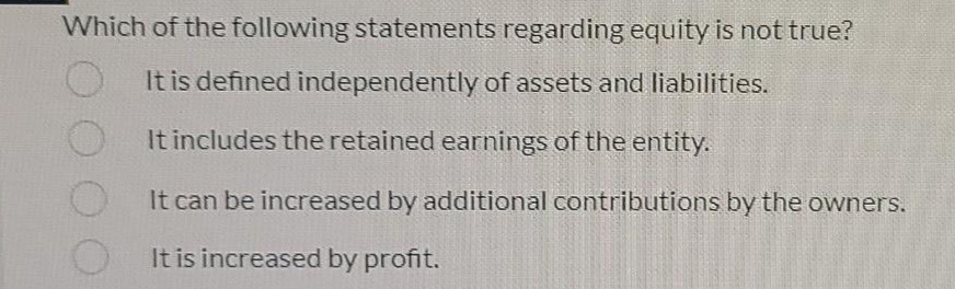 Which of the following statements regarding equity is not true?
It is defined independently of assets and liabilities.
O It includes the retained earnings of the entity.
It can be increased by additional contributions by the owners.
It is increased by profit.
