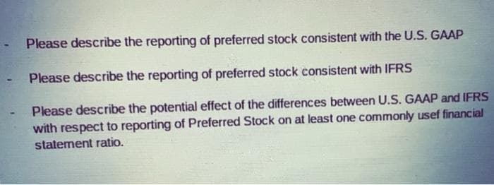 Please describe the reporting of preferred stock consistent with the U.S. GAAP
- Please describe the reporting of preferred stock consistent with IFRS
Please describe the potential effect of the differences between U.S. GAAP and IFRS
with respect to reporting of Preferred Stock on at least one commonly usef financial
statement ratio.
