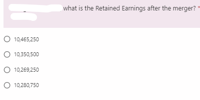 what is the Retained Earnings after the merger?
O 10,465,250
O 10,350,500
O 10,269,250
O 10,280,750
