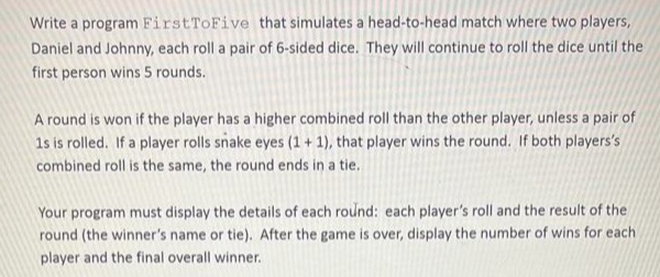 Write a program FirstToFive that simulates a head-to-head match where two players,
Daniel and Johnny, each roll a pair of 6-sided dice. They will continue to roll the dice until the
first person wins 5 rounds.
A round is won if the player has a higher combined roll than the other player, unless a pair of
1s is rolled. If a player rolls snake eyes (1 + 1), that player wins the round. If both players's
combined roll is the same, the round ends in a tie.
Your program must display the details of each round: each player's roll and the result of the
round (the winner's name or tie). After the game is over, display the number of wins for each
player and the final overall winner.
