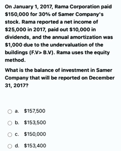 On January 1, 2017, Rama Corporation paid
$150,000 for 30% of Samer Company's
stock. Rama reported a net income of
$25,000 in 2017, paid out $10,000 in
dividends, and the annual amortization was
$1,000 due to the undervaluation of the
buildings (F.V> B.V). Rama uses the equity
method.
What is the balance of investment in Samer
Company that will be reported on December
31, 2017?
a. $157,500
O b. $153,500
O c. $150,000
d. $153,400

