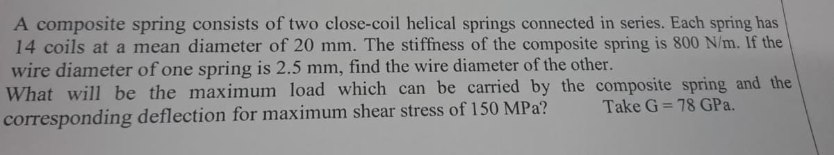 A composite spring consists of two close-coil helical springs connected in series. Each spring has
14 coils at a mean diameter of 20 mm. The stiffness of the composite spring is 800 N/m. If the
wire diameter of one spring is 2.5 mm, find the wire diameter of the other.
What will be the maximum load which can be carried by the composite spring and the
Take G=78 GPa.
corresponding deflection for maximum shear stress of 150 MPa?