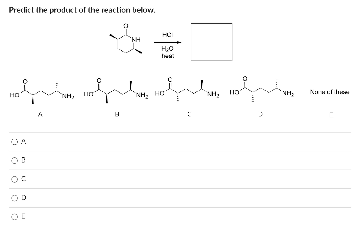 Predict the product of the reaction below.
HO
O
O
B
D
E
NH₂
HO
HCI
& #
ΝΗ
H₂O
heat
B
NH₂
HO
с
NH₂
Holumns
HO
NH₂
None of these
E