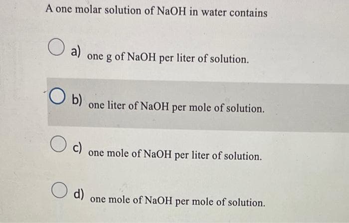 A one molar solution of NaOH in water contains
O a)
O b)
O c)
one g of NaOH per liter of solution.
O d)
one liter of NaOH per mole of solution.
one mole of NaOH per liter of solution.
one mole of NaOH per mole of solution.