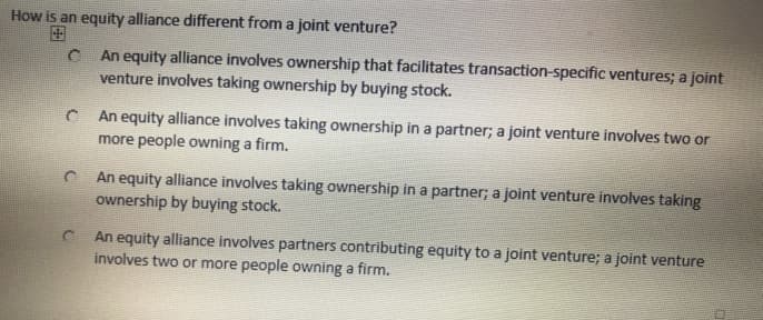 How is an equity alliance different from a joint venture?
C
An equity alliance involves ownership that facilitates transaction-specific ventures; a joint
venture involves taking ownership by buying stock.
An equity alliance involves taking ownership in a partner; a joint venture involves two or
more people owning a firm.
C
An equity alliance involves taking ownership in a partner; a joint venture involves taking
ownership by buying stock.
C
An equity alliance involves partners contributing equity to a joint venture; a joint venture
involves two or more people owning a firm.