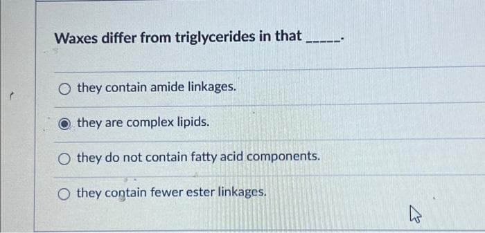 Waxes differ from triglycerides in that
Othey contain amide linkages.
Othey are complex lipids.
O they do not contain fatty acid components.
O they contain fewer ester linkages.
4