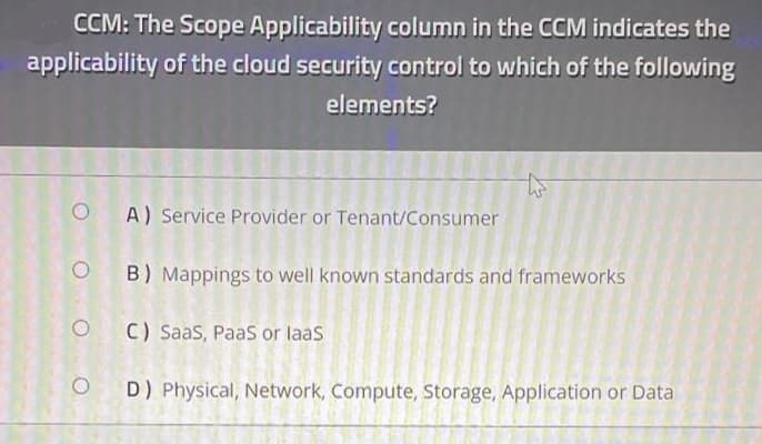 CCM: The Scope Applicability column in the CCM indicates the
applicability of the cloud security control to which of the following
elements?
OA) Service Provider or Tenant/Consumer
OB) Mappings to well known standards and frameworks
OC) SaaS, PaaS or laas
D) Physical, Network, Compute, Storage, Application or Data