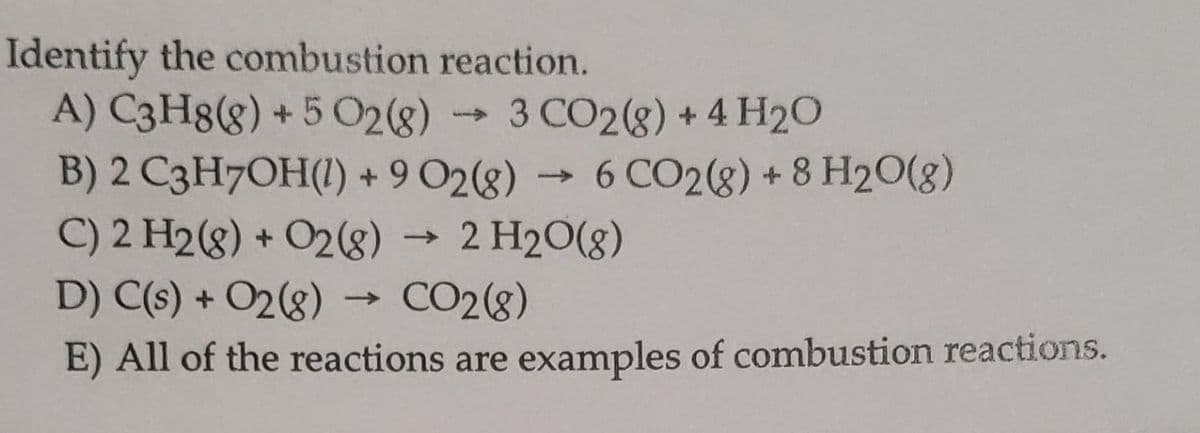 Identify the combustion reaction.
A) C3H8(g) + 5 O2(g) 3 CO2(g) + 4H₂O
B) 2 C3H7OH(1) + 9 02(8) 6 CO2(g) + 8 H2O(g)
C) 2 H2(g) + O2(8) → 2 H₂O(g)
D) C(s) + O2(g) → CO2(8)
E) All of the reactions are examples of combustion reactions.