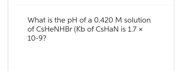 What is the pH of a 0.420 M solution
of CsHeNHBr (Kb of CsHaN is 1.7 x
10-9?