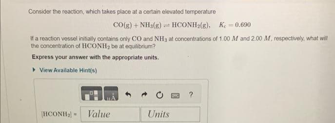 Consider the reaction, which takes place at a certain elevated temperature
CO(g) + NH3(g) HCONH2(g), K = 0.690
If a reaction vessel initially contains only CO and NH3 at concentrations of 1.00 M and 2.00 M, respectively, what will
the concentration of HCONH₂ be at equilibrium?
Express your answer with the appropriate units.
► View Available Hint(s)
[HCONH₂] Value
=
Units
DHO
?