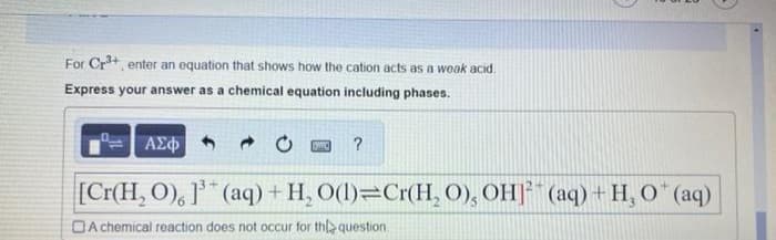 For Cr³+, enter an equation that shows how the cation acts as a weak acid.
Express your answer as a chemical equation including phases.
- 0 PIWIC ?
[Cr(H₂O), 1³(aq) + H₂O(l) Cr(H₂O), OH (aq) + H₂O* (aq)
A chemical reaction does not occur for the question
ΑΣΦ