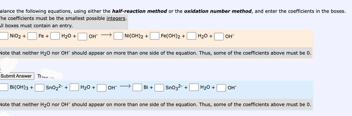 alance the following equations, using either the half-reaction method or the oxidation number method, and enter the coefficients in the boxes.
The coefficients must be the smallest possible integers.
all boxes must contain an entry.
NiO₂ +
Fe +
H₂O + OH
Submit Answer Tri
Note that neither H₂O nor OH should appear on more than one side of the equation. Thus, some of the coefficients above must be 0.
BI(OH)3 + SnO₂²- +
H₂O +
NI(OH)2 +
OH™
Fe(OH)2 + H₂O + OH™
Bi + SnO3²- +
H₂O +
OH
Note that neither H₂O nor OH should appear on more than one side of the equation. Thus, some of the coefficients above must be 0.
