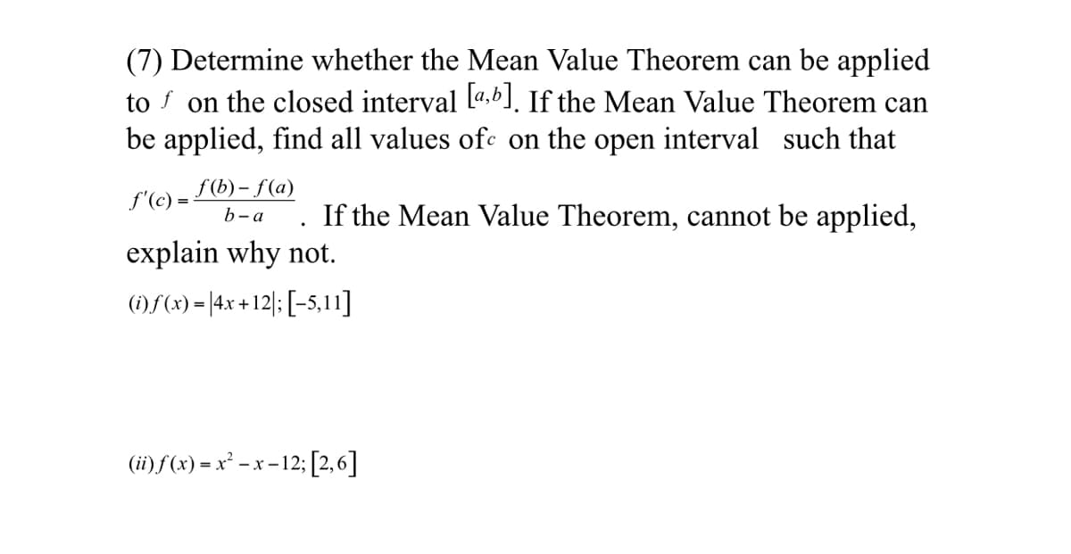 (7) Determine whether the Mean Value Theorem can be applied
to f on the closed interval La,b]. If the Mean Value Theorem can
be applied, find all values ofc on the open interval such that
f (b) – f(a)
f'(c) =
If the Mean Value Theorem, cannot be applied,
b- a
explain why not.
(1)f(x) = |4x + 12|: [-5,11]
(ii)f(x) = x² - x -12; [2,6]
