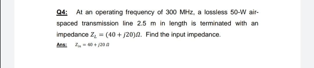 Q4:
At an operating frequency of 300 MHz, a lossless 50-W air-
spaced transmission line 2.5 m in length is terminated with an
impedance Z, = (40 + j20).N. Find the input impedance.
%3D
Ans:
Zin = 40 + j20N

