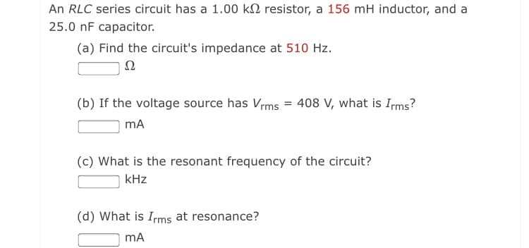 An RLC series circuit has a 1.00 kN resistor, a 156 mH inductor, and a
25.0 nF capacitor.
(a) Find the circuit's impedance at 510 Hz.
Ω
(b) If the voltage source has Vrms = 408 V, what is Irms?
mA
(c) What is the resonant frequency of the circuit?
kHz
(d) What is Irms at resonance?
mA
