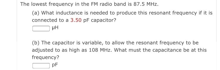 The lowest frequency in the FM radio band is 87.5 MHz.
(a) What inductance is needed to produce this resonant frequency if it is
connected to a 3.50 pF capacitor?
µH
(b) The capacitor is variable, to allow the resonant frequency to be
adjusted to as high as 108 MHz. What must the capacitance be at this
frequency?
pF
