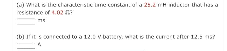 (a) What is the characteristic time constant of a 25.2 mH inductor that has a
resistance of 4.02 N?
ms
(b) If it is connected to a 12.0 V battery, what is the current after 12.5 ms?
A
