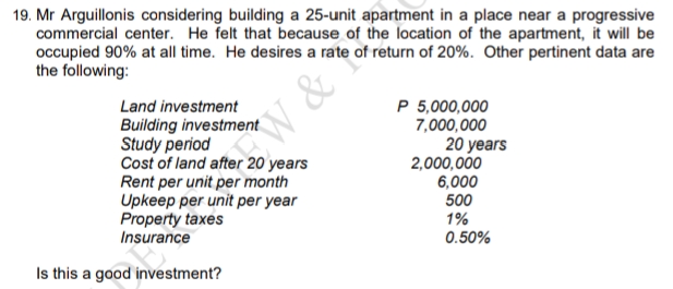 19. Mr Arguillonis considering building a 25-unit apartment in a place near a progressive
commercial center. He felt that because of the location of the apartment, it will be
occupied 90% at all time. He desires a rate of return of 20%. Other pertinent data are
the following:
Land investment
P 5,000,000
7,000,000
Building investment
Study period
Cost of land after 20 years
Rent per unit per month
Upkeep per unit per year
Property taxes
Insurance
20 years
2,000,000
W &
6,000
500
1%
0.50%
Is this a good investment?
