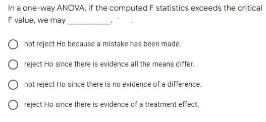 In a one-way ANOVA, if the computed F statistics exceeds the critical
F value, we may.
not reject Ho because a mistake has been made.
reject Ho since there is evidence all the means differ.
not reject Ho since there is no evidence of a difference.
reject Ho since there is evidence of a treatment effect.
