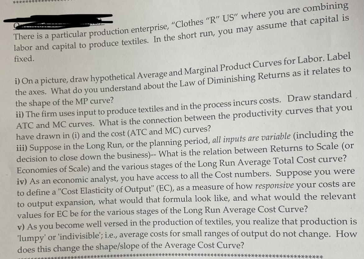 **********
There is a particular production enterprise, "Clothes "R" US" where you are combining
labor and capital to produce textiles. In the short run, you may assume that capital is
fixed.
i) On a picture, draw hypothetical Average and Marginal Product Curves for Labor. Label
the axes. What do you understand about the Law of Diminishing Returns as it relates to
the shape of the MP curve?
ii) The firm uses input to produce textiles and in the process incurs costs. Draw standard
ATC and MC curves. What is the connection between the productivity curves that you
have drawn in (i) and the cost (ATC and MC) curves?
iii) Suppose in the Long Run, or the planning period, all inputs are variable (including the
decision to close down the business)-- What is the relation between Returns to Scale (or
Economies of Scale) and the various stages of the Long Run Average Total Cost curve?
iv) As an economic analyst, you have access to all the Cost numbers. Suppose you were
to define a "Cost Elasticity of Output" (EC), as a measure of how responsive your costs are
to output expansion, what would that formula look like, and what would the relevant
values for EC be for the various stages of the Long Run Average Cost Curve?
v) As you become well versed in the production of textiles, you realize that production is
'lumpy' or 'indivisible'; i.e., average costs for small ranges of output do not change. How
does this change the shape/slope of the Average Cost Curve?
**************
***********************************
*******
**********