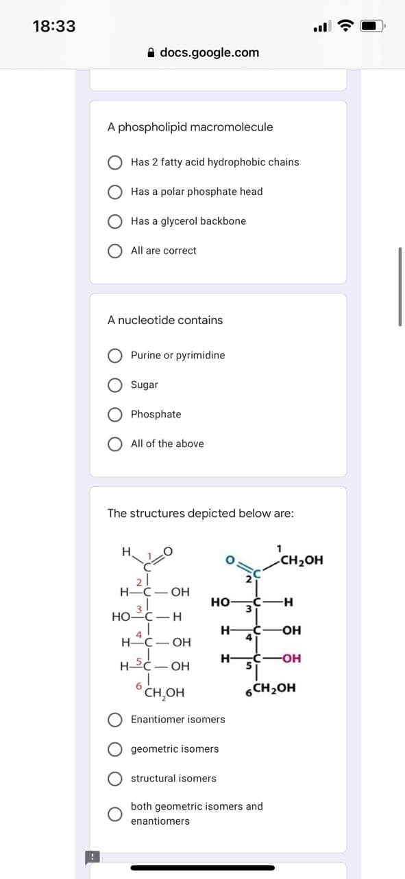 18:33
A docs.google.com
A phospholipid macromolecule
Has 2 fatty acid hydrophobic chains
Has a polar phosphate head
Has a glycerol backbone
All are correct
A nucleotide contains
Purine or pyrimidine
O Sugar
Phosphate
All of the above
The structures depicted below are:
CH2OH
H.
H-C- OH
но
3
H-
НО-С — Н
H-
4
OH
H C- OH
H-
-C-OH
H C- OH
CH,OH
6CH2OH
Enantiomer isomers
geometric isomers
O structural isomers
both geometric isomers and
enantiomers
O O O O
O O
O O

