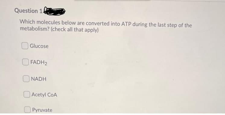 Question 1.
Which molecules below are converted into ATP during the last step of the
metabolism? (check all that apply)
Glucose
FADH2
NADH
Acetyl CoA
Pyruvate
