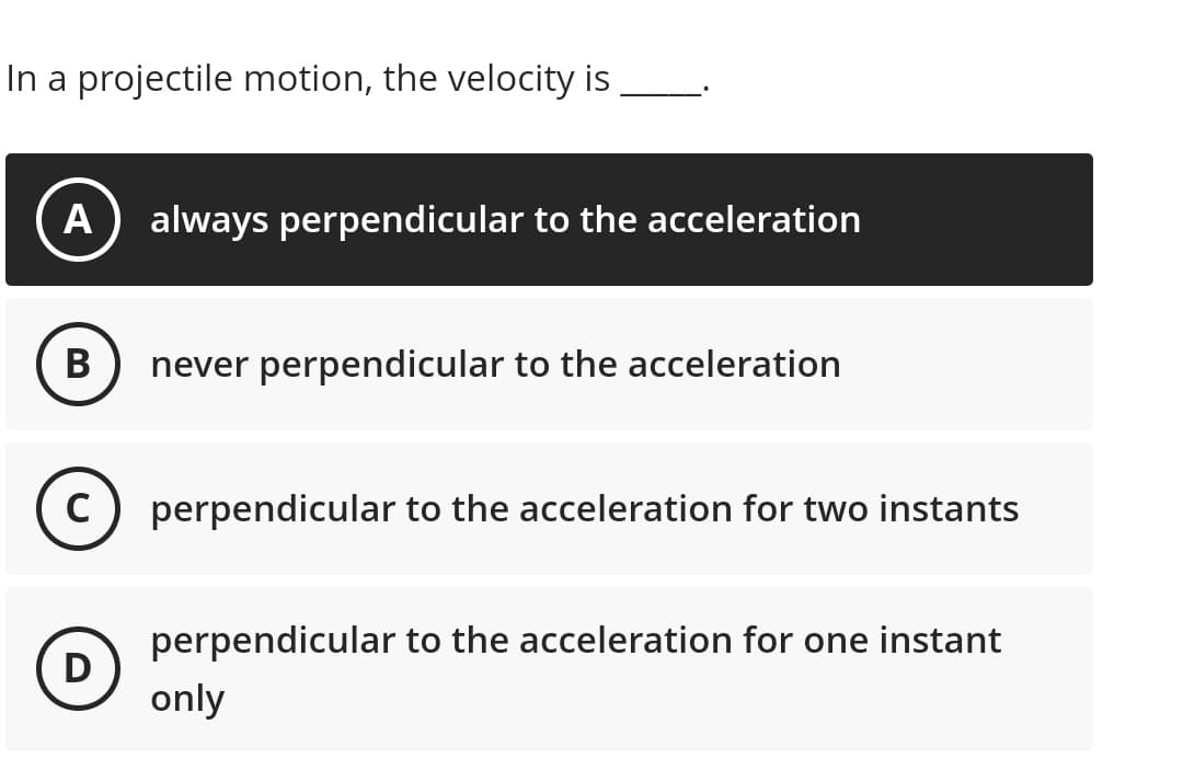 In a projectile motion, the velocity is
A always perpendicular to the acceleration
B
never perpendicular to the acceleration
C) perpendicular to the acceleration for two instants
D
perpendicular to the acceleration for one instant
only