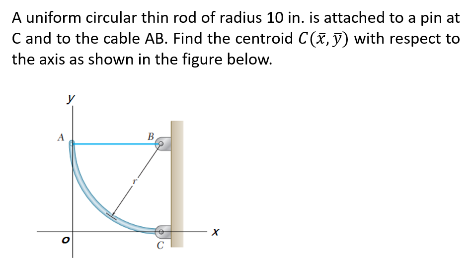 A uniform circular thin rod of radius 10 in. is attached to a pin at
C and to the cable AB. Find the centroid C(x, y) with respect to
the axis as shown in the figure below.
y
B
A
O
C
X