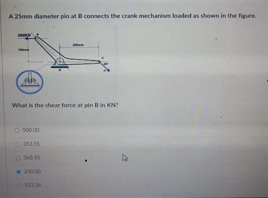 A 25mm diameter pin at B connects the crank mechanism loaded as shown in the figure.
500KN
200mm
100mm
45
What is the shear force at pin B in KN?
500.00
O 353.55
O 365.55
250.00
O 553.36
